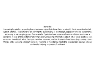 Barcodes
Increasingly, retailers are using barcodes on receipts that allow them to identify the transaction in their
system later on. This is helpful for proving the authenticity of the receipt, especially when a customer is
  returning or exchanging goods. Some retailers' point-of-sale systems allow the salesperson to see a
complete record of the customer's buying history, including information about other store locations the
customer has visited, what they purchased or returned, and total accumulated spendings, among other
things- all by scanning a receipt barcode. This kind of monitoring has led to considerable savings among
                                  retailers by helping to prevent fraudulent
 