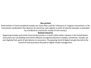 Non-printed
Hand-written or hand-completed receipts are more often used for infrequent or irregular transactions, or for
transactions conducted in the absence of a terminal, cash register or point of sale (for example, as provided
                              by a landlord to a tenant for receipt of rent money.)
                                                Related industries
  Organizing receipts and similar financial documents is a multi-million dollar industry in the United States.
  Consumers can use desktop and online software to organize electronic receipts; sometimes, receipts are
  sent digitally from point of sale devices to consumers. The growing trend of digital receipts has led to the
                       launch of new businesses focused on digital receipt management.
 