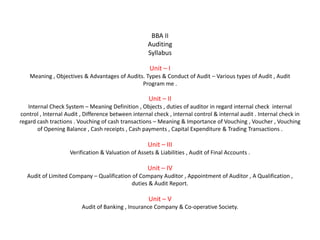 BBA II
                                                    Auditing
                                                    Syllabus

                                                     Unit – I
    Meaning , Objectives & Advantages of Audits. Types & Conduct of Audit – Various types of Audit , Audit
                                               Program me .

                                                     Unit – II
   Internal Check System – Meaning Definition , Objects , duties of auditor in regard internal check internal
control , Internal Audit , Difference between internal check , internal control & internal audit . Internal check in
regard cash tractions . Vouching of cash transactions – Meaning & Importance of Vouching , Voucher , Vouching
       of Opening Balance , Cash receipts , Cash payments , Capital Expenditure & Trading Transactions .

                                                    Unit – III
                    Verification & Valuation of Assets & Liabilities , Audit of Final Accounts .

                                                    Unit – IV
   Audit of Limited Company – Qualification of Company Auditor , Appointment of Auditor , A Qualification ,
                                            duties & Audit Report.

                                                     Unit – V
                         Audit of Banking , Insurance Company & Co-operative Society.
 