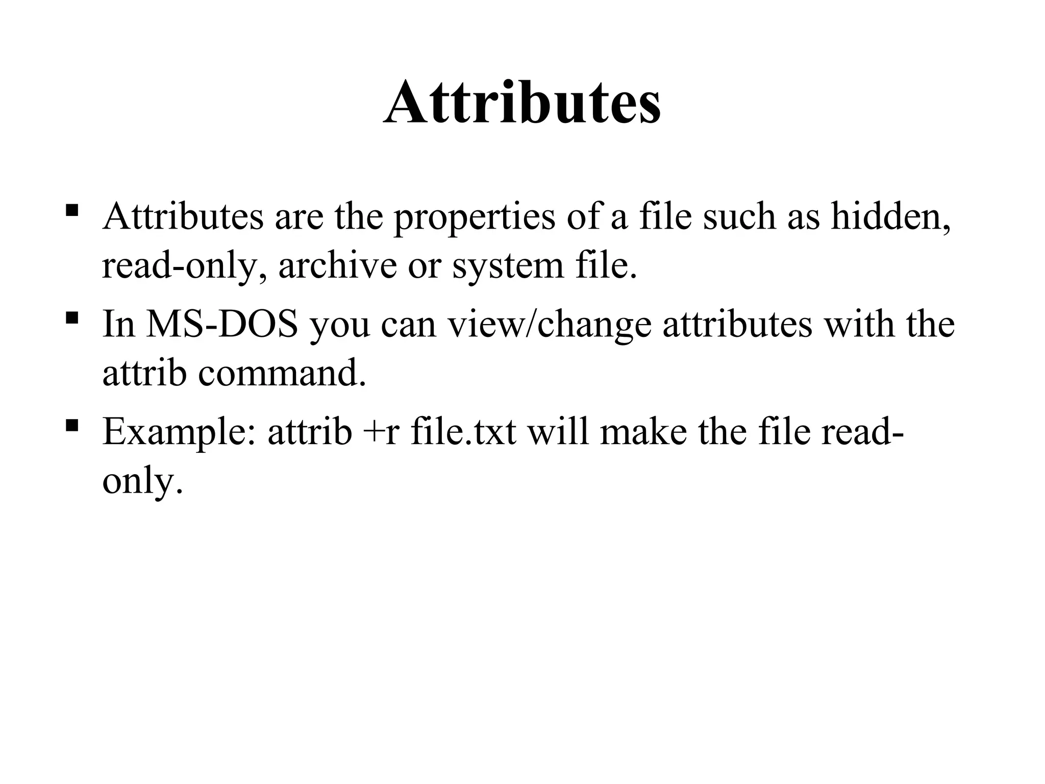 Attributes
 Attributes are the properties of a file such as hidden,
read-only, archive or system file.
 In MS-DOS you can view/change attributes with the
attrib command.
 Example: attrib +r file.txt will make the file read-
only.
 