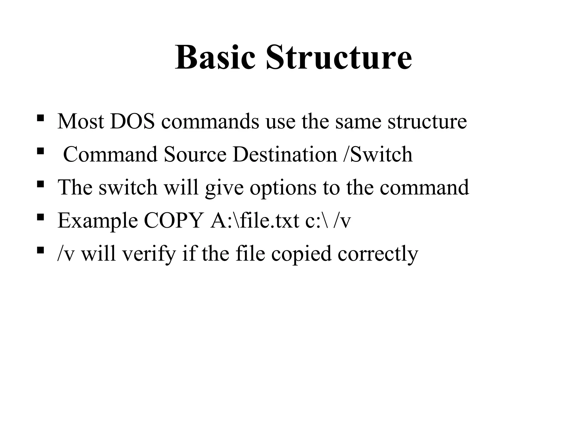 Basic Structure
 Most DOS commands use the same structure
 Command Source Destination /Switch
 The switch will give options to the command
 Example COPY A:file.txt c: /v
 /v will verify if the file copied correctly
 