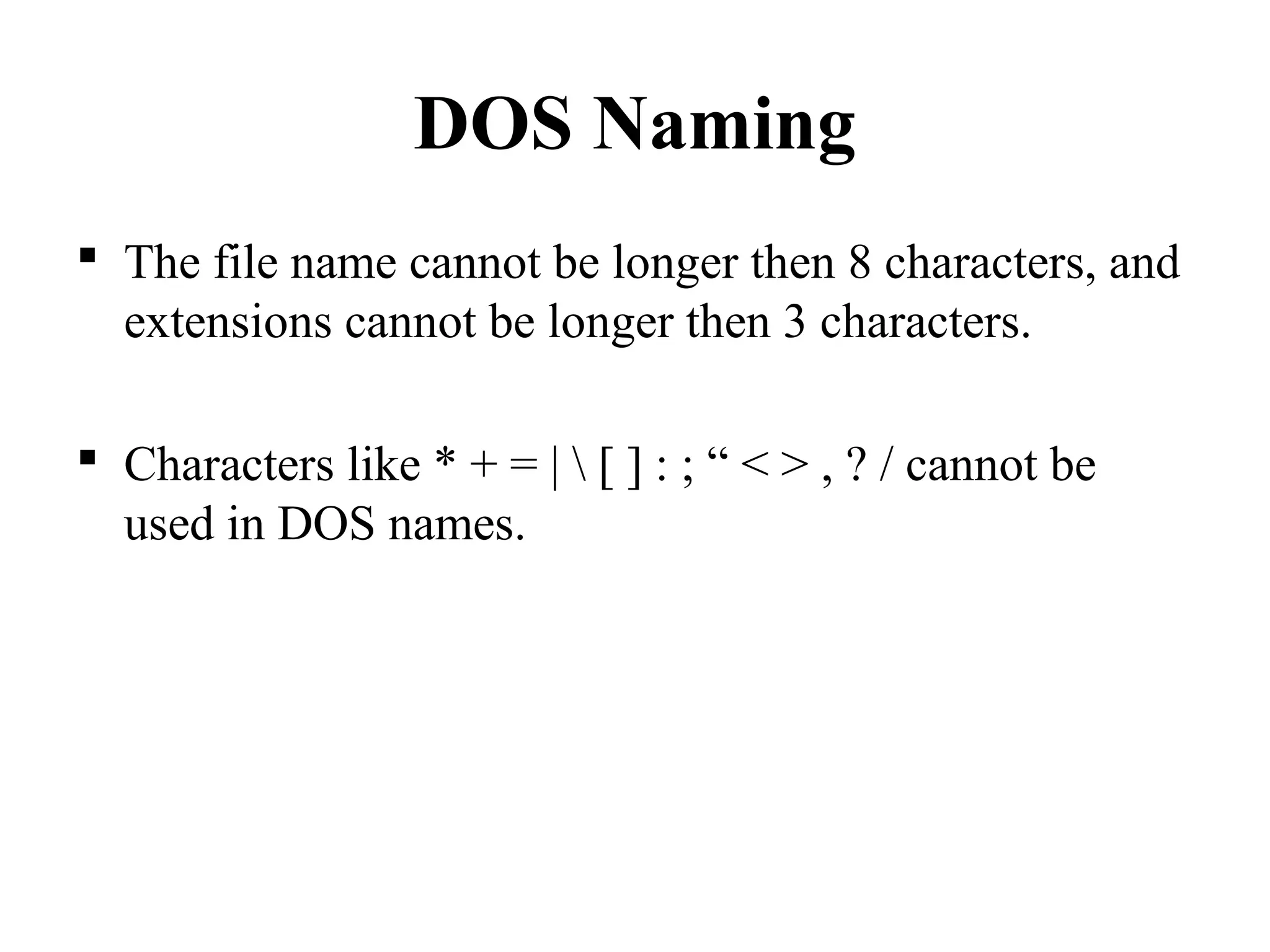 DOS Naming
 The file name cannot be longer then 8 characters, and
extensions cannot be longer then 3 characters.
 Characters like * + = |  [ ] : ; “ < > , ? / cannot be
used in DOS names.
 