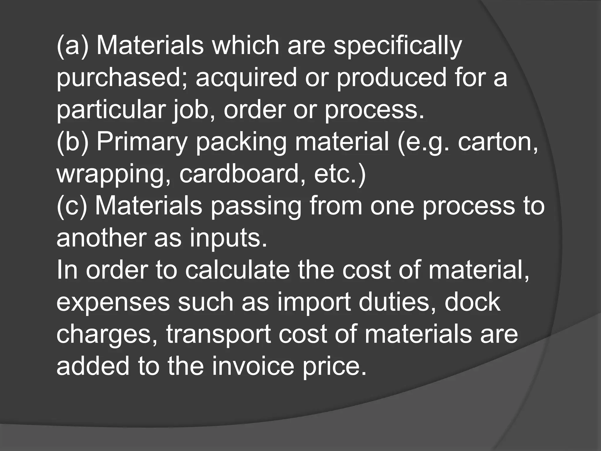 (a) Materials which are specifically
purchased; acquired or produced for a
particular job, order or process.
(b) Primary packing material (e.g. carton,
wrapping, cardboard, etc.)
(c) Materials passing from one process to
another as inputs.
In order to calculate the cost of material,
expenses such as import duties, dock
charges, transport cost of materials are
added to the invoice price.
 