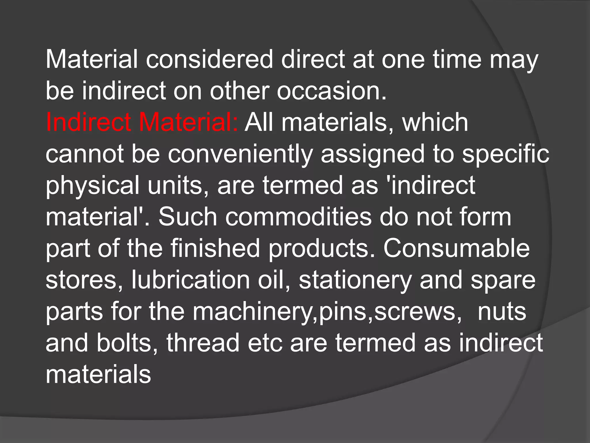 Material considered direct at one time may
be indirect on other occasion.
Indirect Material: All materials, which
cannot be conveniently assigned to specific
physical units, are termed as 'indirect
material'. Such commodities do not form
part of the finished products. Consumable
stores, lubrication oil, stationery and spare
parts for the machinery,pins,screws, nuts
and bolts, thread etc are termed as indirect
materials
 