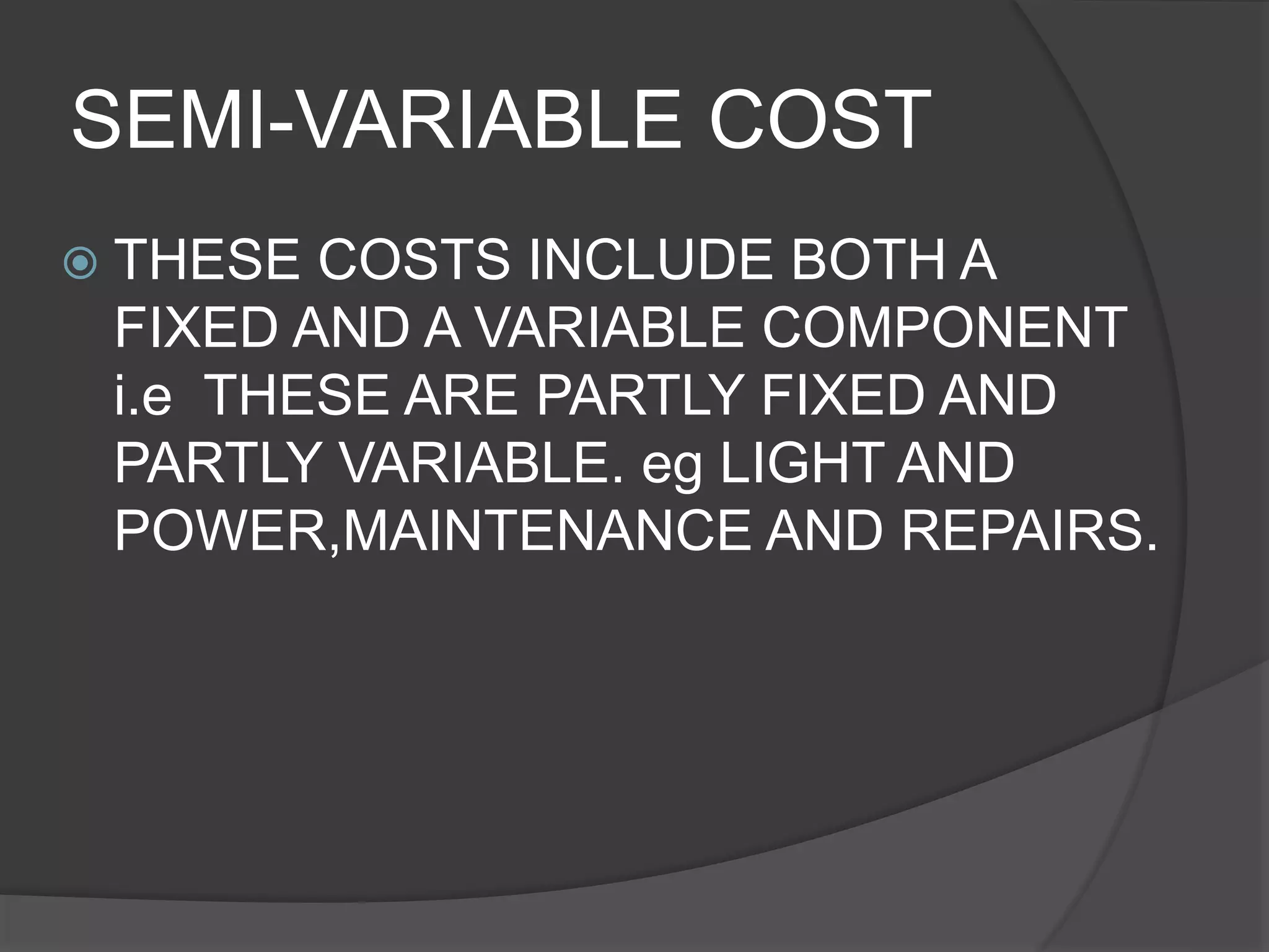 SEMI-VARIABLE COST
 THESE COSTS INCLUDE BOTH A
FIXED AND A VARIABLE COMPONENT
i.e THESE ARE PARTLY FIXED AND
PARTLY VARIABLE. eg LIGHT AND
POWER,MAINTENANCE AND REPAIRS.
 