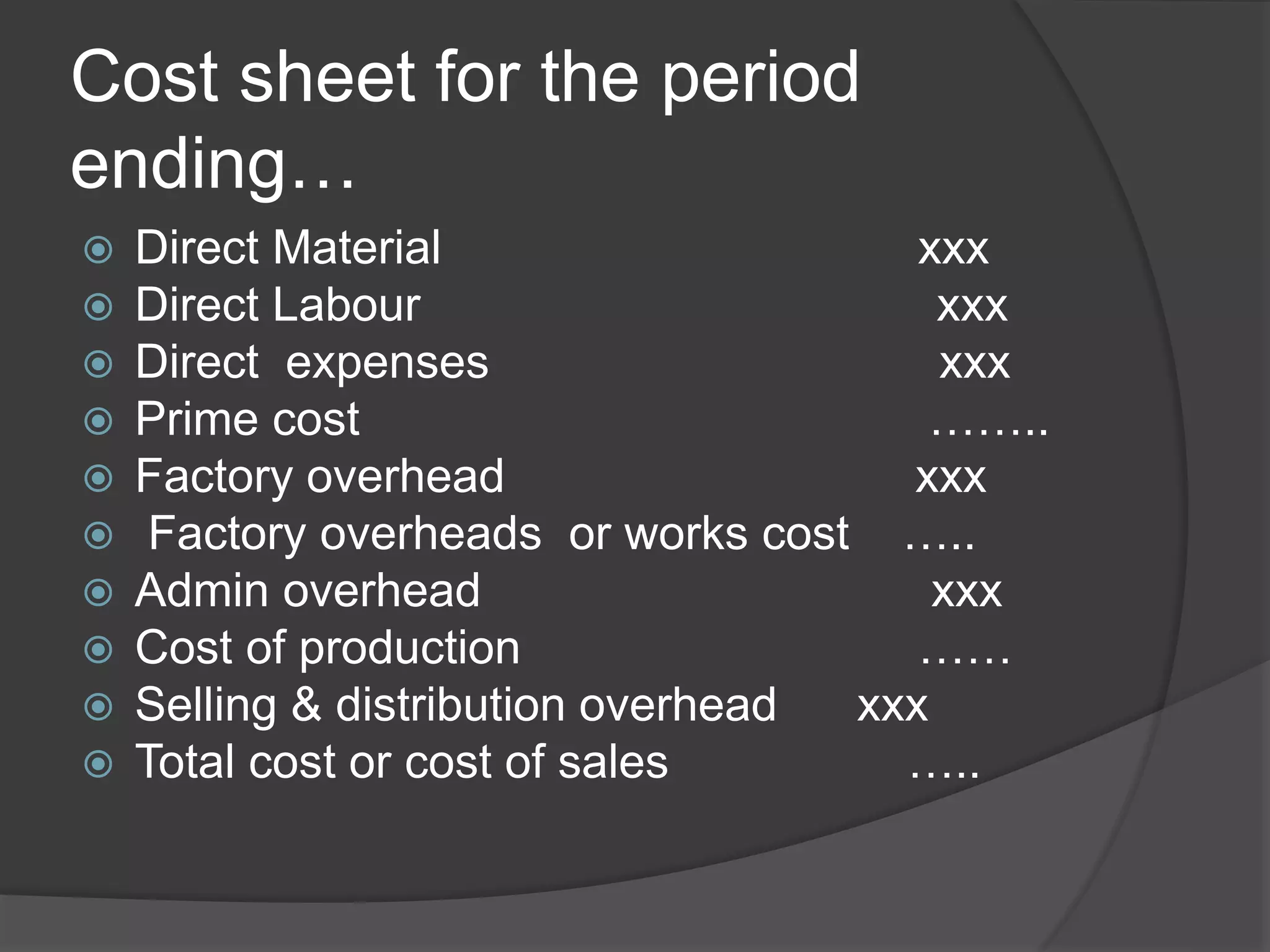 Cost sheet for the period
ending…
 Direct Material xxx
 Direct Labour xxx
 Direct expenses xxx
 Prime cost ……..
 Factory overhead xxx
 Factory overheads or works cost …..
 Admin overhead xxx
 Cost of production ……
 Selling & distribution overhead xxx
 Total cost or cost of sales …..
 