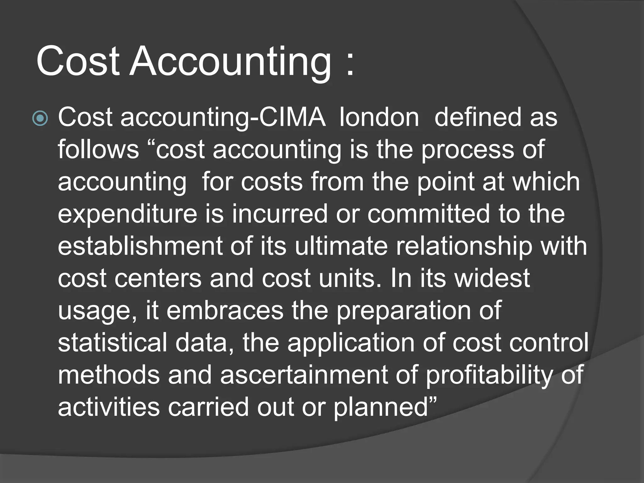 Cost Accounting :
 Cost accounting-CIMA london defined as
follows “cost accounting is the process of
accounting for costs from the point at which
expenditure is incurred or committed to the
establishment of its ultimate relationship with
cost centers and cost units. In its widest
usage, it embraces the preparation of
statistical data, the application of cost control
methods and ascertainment of profitability of
activities carried out or planned”
 