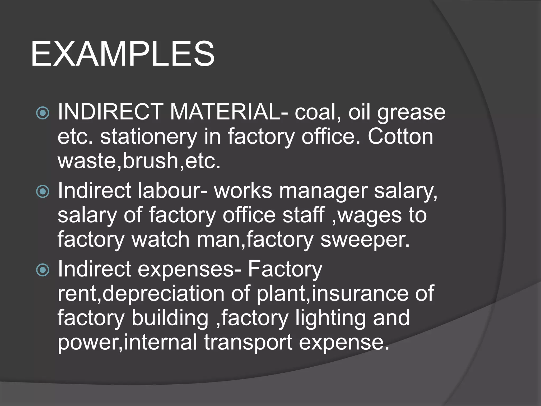 EXAMPLES
 INDIRECT MATERIAL- coal, oil grease
etc. stationery in factory office. Cotton
waste,brush,etc.
 Indirect labour- works manager salary,
salary of factory office staff ,wages to
factory watch man,factory sweeper.
 Indirect expenses- Factory
rent,depreciation of plant,insurance of
factory building ,factory lighting and
power,internal transport expense.
 