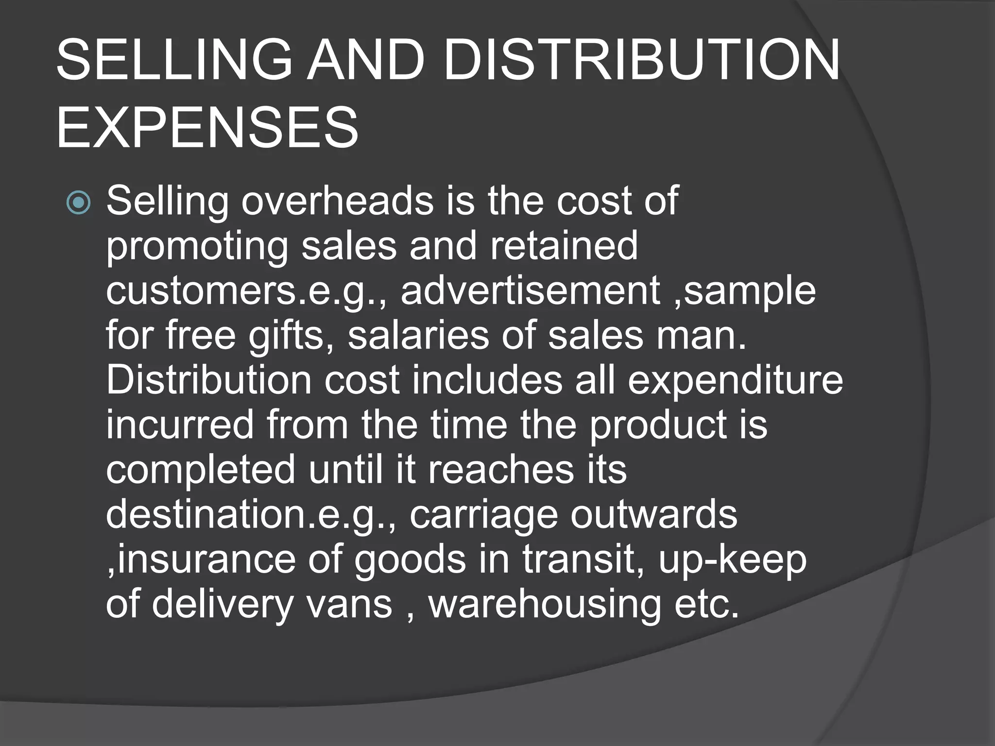 SELLING AND DISTRIBUTION
EXPENSES
 Selling overheads is the cost of
promoting sales and retained
customers.e.g., advertisement ,sample
for free gifts, salaries of sales man.
Distribution cost includes all expenditure
incurred from the time the product is
completed until it reaches its
destination.e.g., carriage outwards
,insurance of goods in transit, up-keep
of delivery vans , warehousing etc.
 