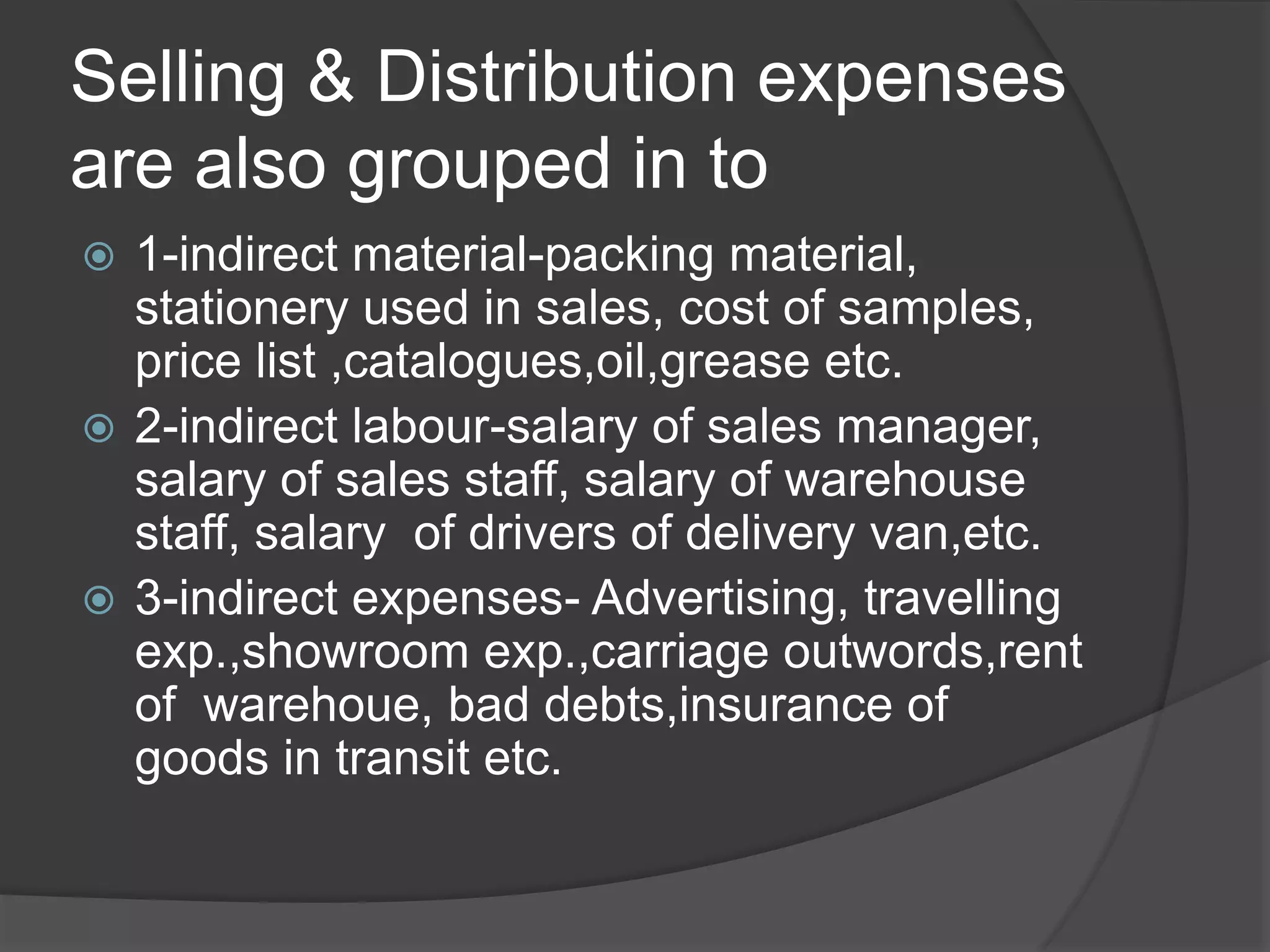Selling & Distribution expenses
are also grouped in to
 1-indirect material-packing material,
stationery used in sales, cost of samples,
price list ,catalogues,oil,grease etc.
 2-indirect labour-salary of sales manager,
salary of sales staff, salary of warehouse
staff, salary of drivers of delivery van,etc.
 3-indirect expenses- Advertising, travelling
exp.,showroom exp.,carriage outwords,rent
of warehoue, bad debts,insurance of
goods in transit etc.
 