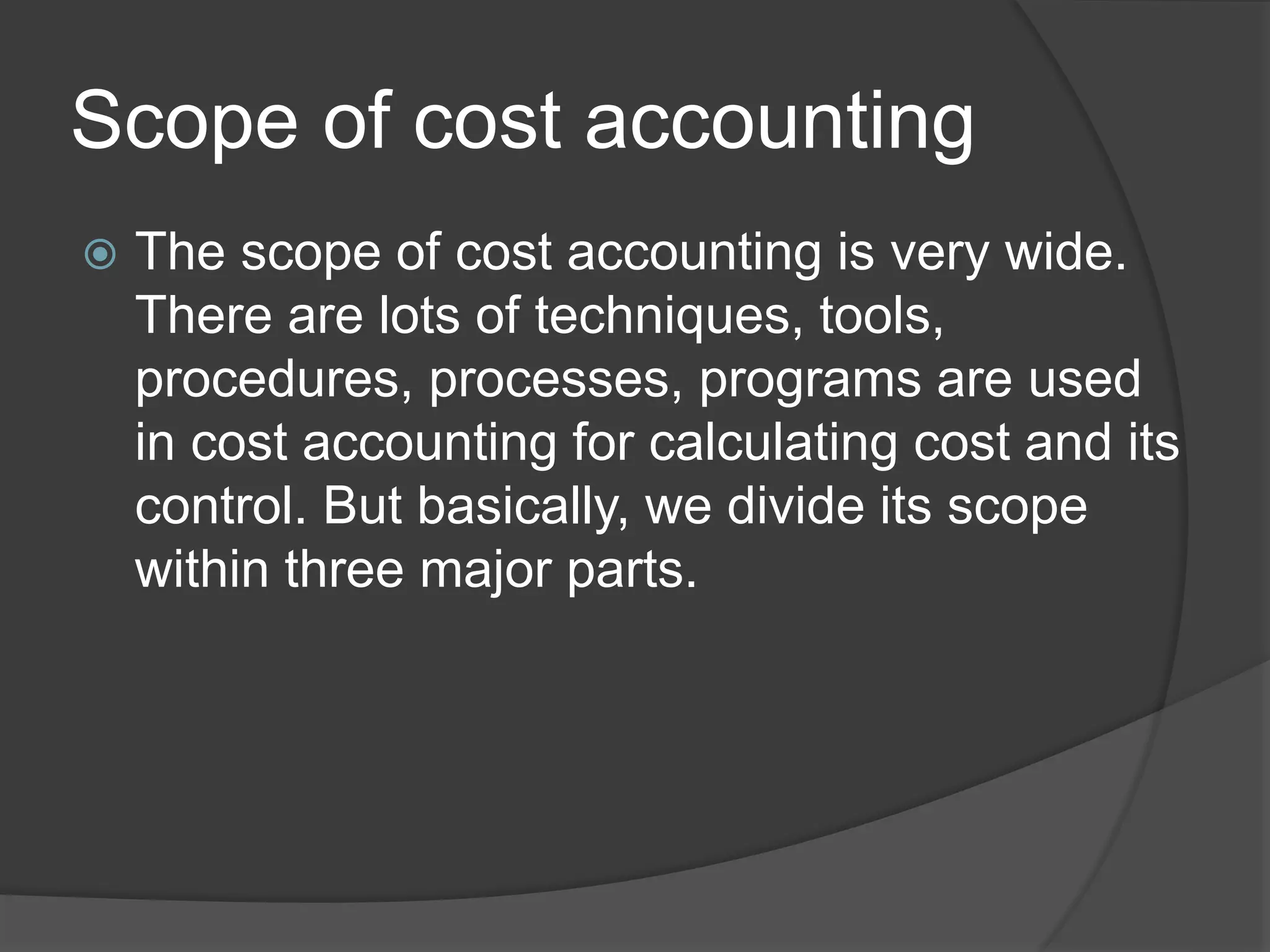 Scope of cost accounting
 The scope of cost accounting is very wide.
There are lots of techniques, tools,
procedures, processes, programs are used
in cost accounting for calculating cost and its
control. But basically, we divide its scope
within three major parts.
 
