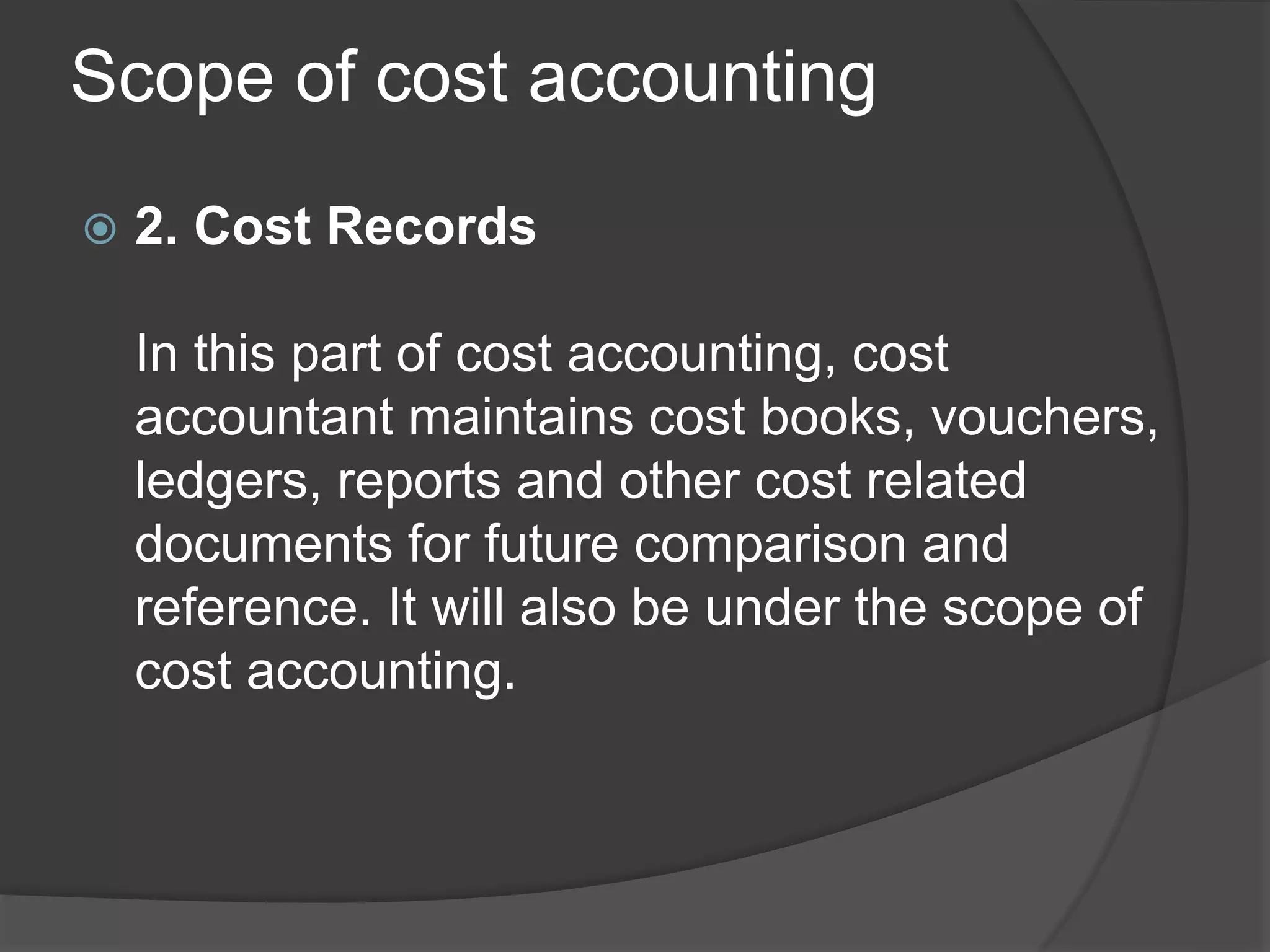 Scope of cost accounting
 2. Cost Records
In this part of cost accounting, cost
accountant maintains cost books, vouchers,
ledgers, reports and other cost related
documents for future comparison and
reference. It will also be under the scope of
cost accounting.
 