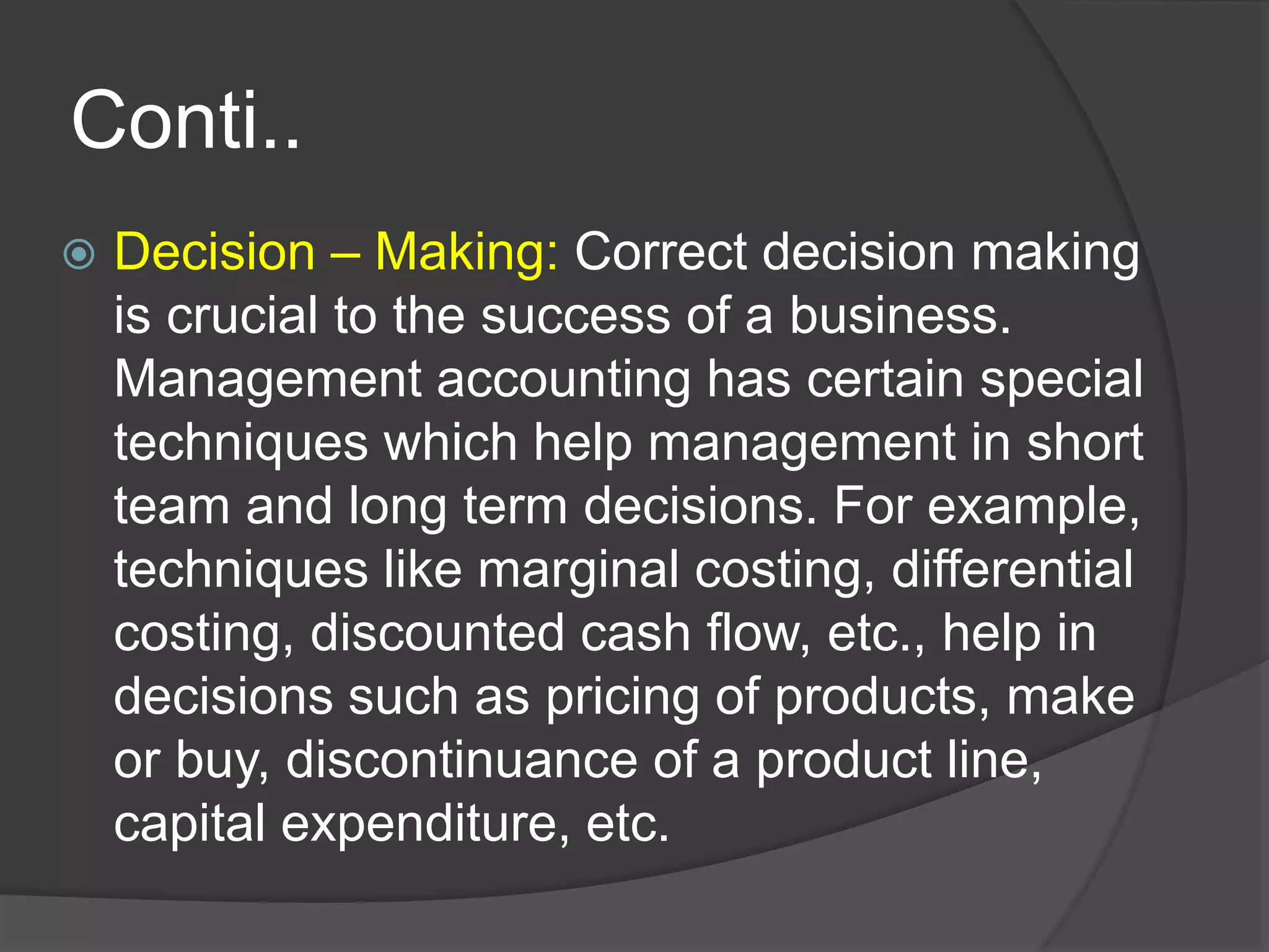 Conti..
 Decision – Making: Correct decision making
is crucial to the success of a business.
Management accounting has certain special
techniques which help management in short
team and long term decisions. For example,
techniques like marginal costing, differential
costing, discounted cash flow, etc., help in
decisions such as pricing of products, make
or buy, discontinuance of a product line,
capital expenditure, etc.
 