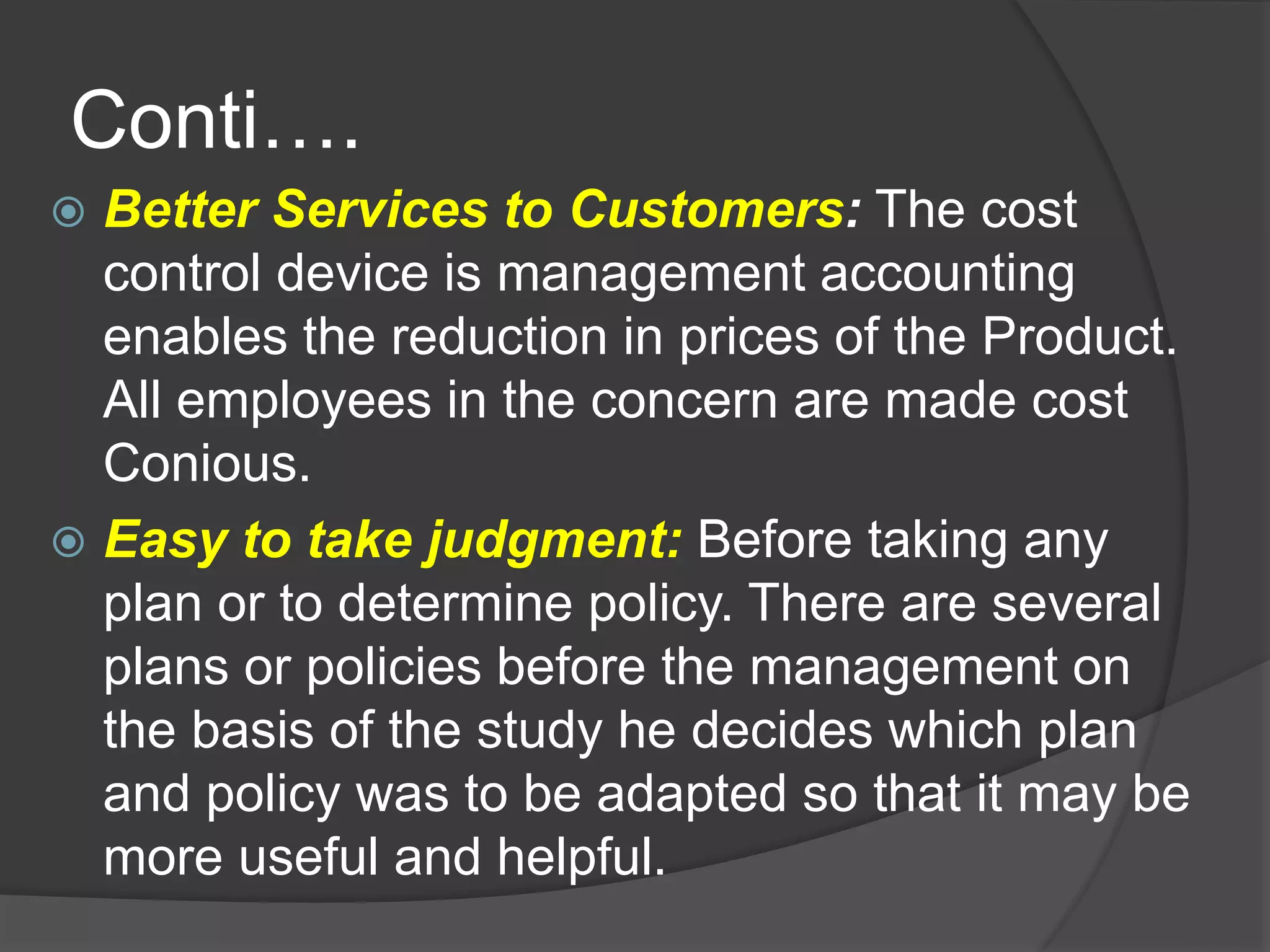 Conti….
 Better Services to Customers: The cost
control device is management accounting
enables the reduction in prices of the Product.
All employees in the concern are made cost
Conious.
 Easy to take judgment: Before taking any
plan or to determine policy. There are several
plans or policies before the management on
the basis of the study he decides which plan
and policy was to be adapted so that it may be
more useful and helpful.
 