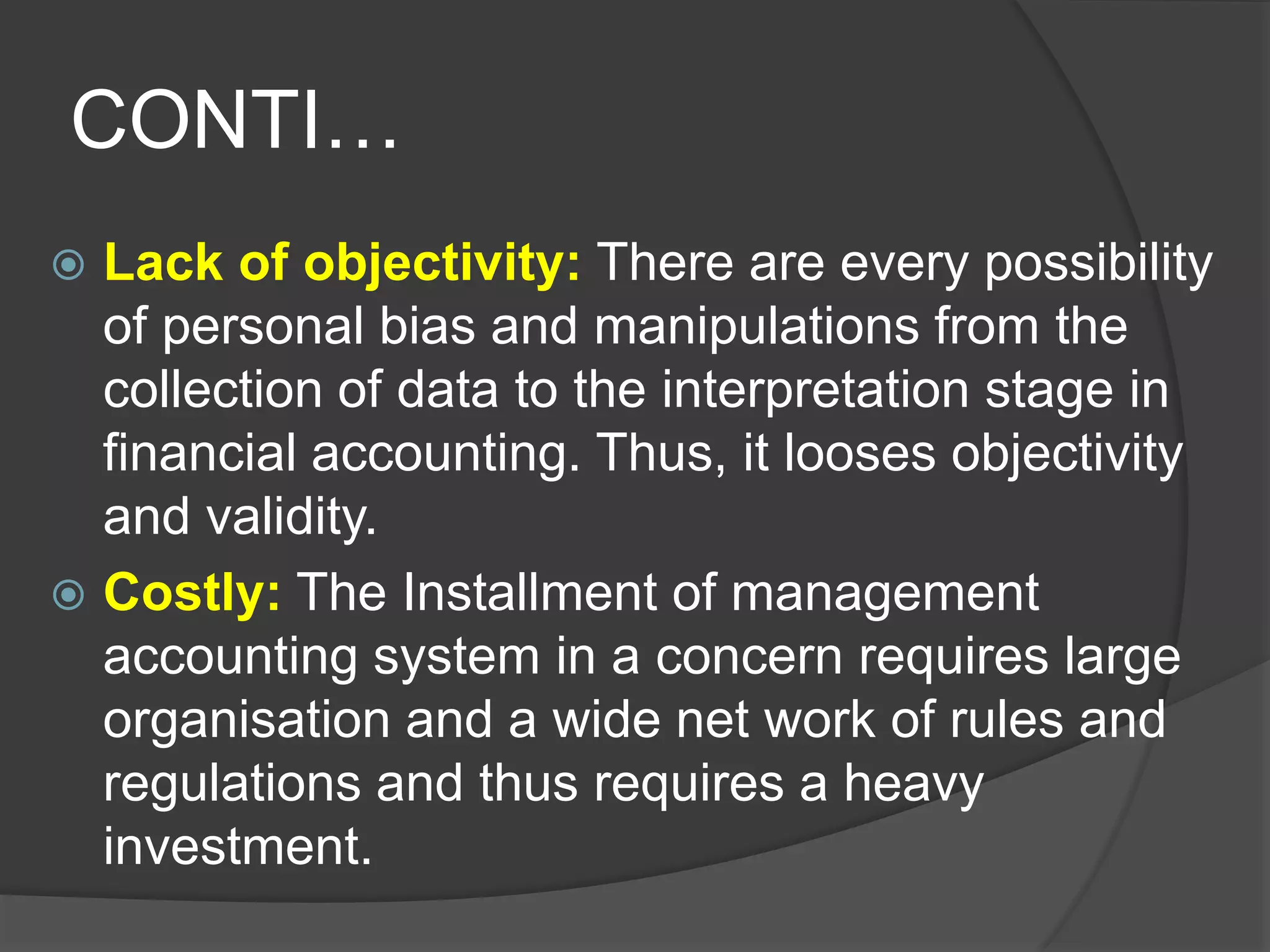 CONTI…
 Lack of objectivity: There are every possibility
of personal bias and manipulations from the
collection of data to the interpretation stage in
financial accounting. Thus, it looses objectivity
and validity.
 Costly: The Installment of management
accounting system in a concern requires large
organisation and a wide net work of rules and
regulations and thus requires a heavy
investment.
 