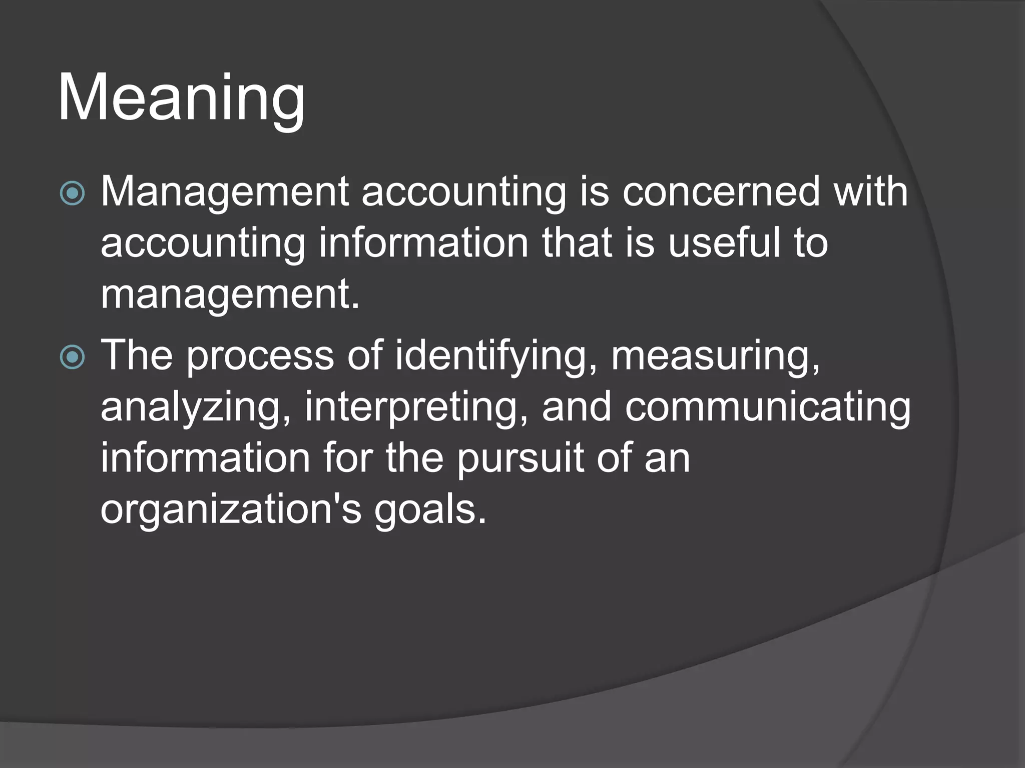 Meaning
 Management accounting is concerned with
accounting information that is useful to
management.
 The process of identifying, measuring,
analyzing, interpreting, and communicating
information for the pursuit of an
organization's goals.
 