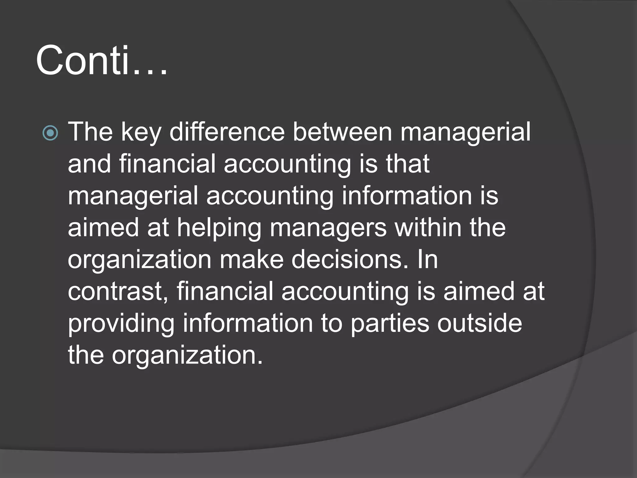 Conti…
 The key difference between managerial
and financial accounting is that
managerial accounting information is
aimed at helping managers within the
organization make decisions. In
contrast, financial accounting is aimed at
providing information to parties outside
the organization.
 