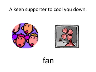 A keen supporter to cool you down.
fan
 