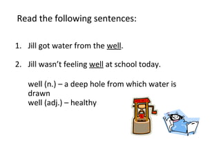 Read the following sentences:
1. Jill got water from the well.
2. Jill wasn’t feeling well at school today.
well (n.) – a deep hole from which water is
drawn
well (adj.) – healthy
 