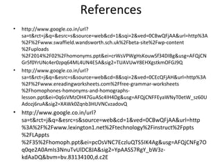 References
• http://www.google.co.in/url?
sa=t&rct=j&q=&esrc=s&source=web&cd=1&sqi=2&ved=0CBwQFjAA&url=http%3A
%2F%2Fwww.swaffield.wandsworth.sch.uk%2Fbeta-site%2Fwp-content
%2Fuploads
%2F2014%2F02%2Fhomonyms.ppt&ei=crWsVPWgHsKouwSf34DIBg&usg=AFQjCN
Gr5f0YrUNc4er0zpq64ML4UN4E5A&sig2=TUAVUwY8EHXgstkmOFGJ9Q
• http://www.google.co.in/url?
sa=t&rct=j&q=&esrc=s&source=web&cd=8&sqi=2&ved=0CEcQFjAH&url=http%3A
%2F%2Fwww.ereadingworksheets.com%2Ffree-grammar-worksheets
%2Fhomophones-homonyms-and-homographs-
lesson.ppt&ei=0q6sVMzOH47GuASc4IH4Dg&usg=AFQjCNFFEyaWNyT0etW_sz60U
Adozj6ruA&sig2=XAWk0Zqnb3HUVNCvzadovQ
• http://www.google.co.in/url?
sa=t&rct=j&q=&esrc=s&source=web&cd=1&ved=0CBwQFjAA&url=http
%3A%2F%2Fwww.lexington1.net%2Ftechnology%2Finstruct%2Fppts
%2FLAppts
%2F35%2Fhomoph.ppt&ei=pcOsVNC7EczluQTS5IK4Ag&usg=AFQjCNFg7O
q0qe2A0AmIs3NnuTvUlDC8JA&sig2=YpAASS7RgY_bW3z-
kdAaDQ&bvm=bv.83134100,d.c2E
 