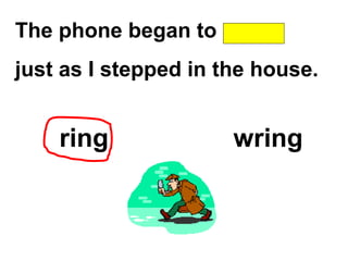 The phone began to
just as I stepped in the house.
ring wring
 