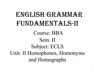 English grammar
fundamEntals-ii
Course: BBA
Sem. II
Subject: ECLS
Unit: II Homophones, Homonyms
and Homographs
1
 