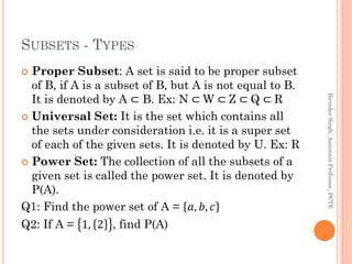 SUBSETS - TYPES
 Proper Subset: A set is said to be proper subset
of B, if A is a subset of B, but A is not equal to B.
It is denoted by A ⊂ B. Ex: N ⊂ W ⊂ Z ⊂ Q ⊂ R
 Universal Set: It is the set which contains all
the sets under consideration i.e. it is a super set
of each of the given sets. It is denoted by U. Ex: R
 Power Set: The collection of all the subsets of a
given set is called the power set. It is denoted by
P(A).
Q1: Find the power set of A = 𝑎, 𝑏, 𝑐
Q2: If A = 1, 2 , find P(A)
BirinderSingh,AssistantProfessor,PCTE
 