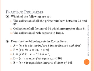PRACTICE PROBLEMS
Q3: Which of the following are set:
i. The collection of all the prime numbers between 23 and
37.
ii. Collection of all factors of 64 which are greater than 8.
iii. The collection of rich persons in India.
Q4: Describe the following sets in Roster Form:
i. A = 𝑥: 𝑥 𝑖𝑠 𝑎 𝑙𝑒𝑡𝑡𝑒𝑟 𝑏𝑒𝑓𝑜𝑟𝑒 𝑓 𝑖𝑛 𝑡𝑕𝑒 𝐸𝑛𝑔𝑙𝑖𝑠𝑕 𝑎𝑙𝑝𝑕𝑎𝑏𝑒𝑡
ii. B = 𝑥 ∈ 𝑁: 𝑥 = 3𝑛, 𝑛 ∈ 𝑁
iii. C = 𝑥 ∈ 𝑍: 𝑥2 + 5𝑥 + 6 = 0
iv. D = 𝑥 ∶ 𝑥 𝑖𝑠 𝑎 𝑝𝑒𝑟𝑓𝑒𝑐𝑡 𝑠𝑞𝑢𝑎𝑟𝑒, 𝑥 < 30
v. E = 𝑥 ∶ 𝑥 𝑖𝑠 𝑎 𝑝𝑜𝑠𝑖𝑡𝑖𝑣𝑒 𝑖𝑛𝑡𝑒𝑔𝑟𝑎𝑙 𝑑𝑖𝑣𝑖𝑠𝑜𝑟 𝑜𝑓 60
BirinderSingh,AssistantProfessor,PCTE
 