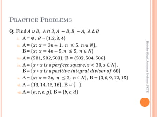 PRACTICE PROBLEMS
Q: Find 𝐴 ∪ 𝐵, 𝐴 ∩ 𝐵, 𝐴 − 𝐵, 𝐵 − 𝐴, 𝐴 ∆ 𝐵
i. A = ∅ , B = 1, 2, 3, 4
ii. A = 𝑥: 𝑥 = 3𝑛 + 1, 𝑛 ≤ 5, 𝑛 ∈ 𝑁 ,
B = 𝑥: 𝑥 = 4𝑛 − 5, 𝑛 ≤ 5, 𝑛 ∈ 𝑁
iii. A = 501, 502, 503 , B = 502, 504, 506
iv. A = 𝑥 ∶ 𝑥 𝑖𝑠 𝑎 𝑝𝑒𝑟𝑓𝑒𝑐𝑡 𝑠𝑞𝑢𝑎𝑟𝑒, 𝑥 < 30, 𝑥 ∈ 𝑁 ,
B = 𝑥 ∶ 𝑥 𝑖𝑠 𝑎 𝑝𝑜𝑠𝑖𝑡𝑖𝑣𝑒 𝑖𝑛𝑡𝑒𝑔𝑟𝑎𝑙 𝑑𝑖𝑣𝑖𝑠𝑜𝑟 𝑜𝑓 60
v. A = 𝑥: 𝑥 = 3𝑛, 𝑛 ≤ 3, 𝑛 ∈ 𝑁 , B = 3, 6, 9, 12, 15
vi. A = 13, 14, 15, 16 , B =
vii.A = 𝑎, 𝑐, 𝑒, 𝑔 , B = 𝑏, 𝑐, 𝑑
BirinderSingh,AssistantProfessor,PCTE
 