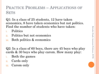 PRACTICE PROBLEMS – APPLICATIONS OF
SETS
Q1: In a class of 25 students, 12 have taken
economics, 8 have taken economics but not politics.
Find the number of students who have taken:
i. Politics
ii. Politics but not economics
iii. Both politics & economics
Q2: In a class of 60 boys, there are 45 boys who play
cards & 30 boys who play carom. How many play:
i. Both the games
ii. Cards only
iii. Carom only
BirinderSingh,AssistantProfessor,PCTE
 