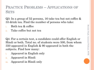 PRACTICE PROBLEMS – APPLICATIONS OF
SETS
Q3: In a group of 52 persons, 16 take tea but not coffee &
33 drink tea. Find the number of persons who take:
i. Both tea & coffee
ii. Take coffee but not tea
Q4: For a certain test, a candidate could offer English or
Hindi or both. Total no. of students were 500, from whom
350 appeared in English & 90 appeared in both the
subjects. Find how many:
i. Appeared in English only
ii. Appeared in Hindi
iii. Appeared in Hindi only
BirinderSingh,AssistantProfessor,PCTE
 