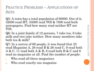 PRACTICE PROBLEMS – APPLICATIONS OF
SETS
Q5: A town has a total population of 60000. Out of it,
32000 read HT, 35000 read TOI & 7500 read both
newspapers. Find how many read neither HT not
TOI.
Q6: In a joint family of 12 persons, 7 take tea, 6 take
milk and two take neither. How many members take
both tea & milk?
Q7: In a survey of 60 people, it was found that 25
read Magazine A, 26 read B & 26 read C. 9 read both
A & C, 11 read both A & B, 8 read both B & C and 8
read no magazine at all. Find the number of people:
i. Who read all three magazines
ii. Who read exactly one magazine
BirinderSingh,AssistantProfessor,PCTE
 