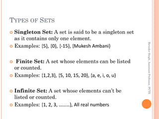 TYPES OF SETS
 Singleton Set: A set is said to be a singleton set
as it contains only one element.
 Examples: {5}, {0}, {-15}, {Mukesh Ambani}
 Finite Set: A set whose elements can be listed
or counted.
 Examples: {1,2,3}, {5, 10, 15, 20}, {a, e, i, o, u}
 Infinite Set: A set whose elements can’t be
listed or counted.
 Examples: {1, 2, 3, ………}, All real numbers
BirinderSingh,AssistantProfessor,PCTE
 