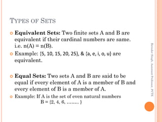 TYPES OF SETS
 Equivalent Sets: Two finite sets A and B are
equivalent if their cardinal numbers are same.
i.e. n(A) = n(B).
 Example: {5, 10, 15, 20, 25}, & {a, e, i, o, u} are
equivalent.
 Equal Sets: Two sets A and B are said to be
equal if every element of A is a member of B and
every element of B is a member of A.
 Example: If A is the set of even natural numbers
B = {2, 4, 6, …….. }
BirinderSingh,AssistantProfessor,PCTE
 