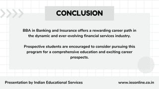 BBA in Banking and Insurance offers a rewarding career path in
the dynamic and ever-evolving financial services industry.
Prospective students are encouraged to consider pursuing this
program for a comprehensive education and exciting career
prospects.
CONCLUSION
Presentation by Indian Educational Services www.iesonline.co.in
 