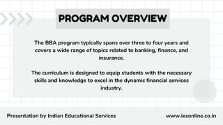 The BBA program typically spans over three to four years and
covers a wide range of topics related to banking, finance, and
insurance.
The curriculum is designed to equip students with the necessary
skills and knowledge to excel in the dynamic financial services
industry.
PROGRAM OVERVIEW
Presentation by Indian Educational Services www.iesonline.co.in
 