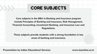 Core subjects in the BBA in Banking and Insurance program
include Principles of Banking and Insurance, Risk Management,
Financial Accounting, Investment Banking, and Insurance Law and
Regulations.
These subjects provide students with a strong foundation in key
areas of banking and insurance.
CORE SUBJECTS
Presentation by Indian Educational Services www.iesonline.co.in
 