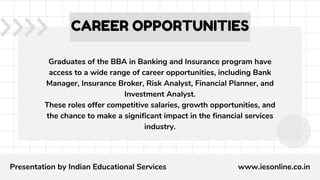 Graduates of the BBA in Banking and Insurance program have
access to a wide range of career opportunities, including Bank
Manager, Insurance Broker, Risk Analyst, Financial Planner, and
Investment Analyst.
These roles offer competitive salaries, growth opportunities, and
the chance to make a significant impact in the financial services
industry.
CAREER OPPORTUNITIES
Presentation by Indian Educational Services www.iesonline.co.in
 