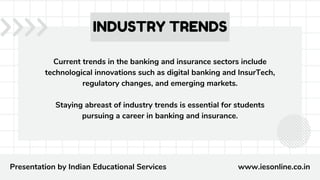 Current trends in the banking and insurance sectors include
technological innovations such as digital banking and InsurTech,
regulatory changes, and emerging markets.
Staying abreast of industry trends is essential for students
pursuing a career in banking and insurance.
INDUSTRY TRENDS
Presentation by Indian Educational Services www.iesonline.co.in
 