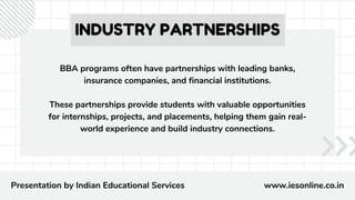 INDUSTRY PARTNERSHIPS
BBA programs often have partnerships with leading banks,
insurance companies, and financial institutions.
These partnerships provide students with valuable opportunities
for internships, projects, and placements, helping them gain real-
world experience and build industry connections.
Presentation by Indian Educational Services www.iesonline.co.in
 