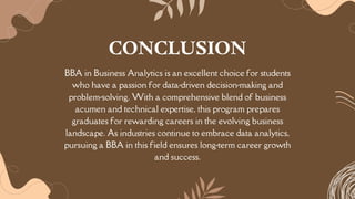 BBA in Business Analytics is an excellent choice for students
who have a passion for data-driven decision-making and
problem-solving. With a comprehensive blend of business
acumen and technical expertise, this program prepares
graduates for rewarding careers in the evolving business
landscape. As industries continue to embrace data analytics,
pursuing a BBA in this field ensures long-term career growth
and success.
CONCLUSION
 