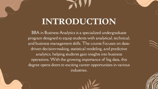 BBA in Business Analytics is a specialized undergraduate
program designed to equip students with analytical, technical,
and business management skills. The course focuses on data-
driven decision-making, statistical modeling, and predictive
analytics, helping students gain insights into business
operations. With the growing importance of big data, this
degree opens doors to exciting career opportunities in various
industries.
INTRODUCTION
 