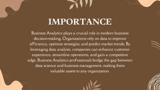 Business Analytics plays a crucial role in modern business
decision-making. Organizations rely on data to improve
efficiency, optimize strategies, and predict market trends. By
leveraging data analysis, companies can enhance customer
experience, streamline operations, and gain a competitive
edge. Business Analytics professionals bridge the gap between
data science and business management, making them
valuable assets to any organization.
IMPORTANCE
 