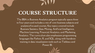 The BBA in Business Analytics program typically spans three
to four years and includes a mix of core business subjects and
analytics-focused courses. Key topics covered include
Business Statistics, Data Mining, Artificial Intelligence,
Machine Learning, Financial Analytics, and Marketing
Analytics. The curriculum also emphasizes programming
languages like Python, R, and SQL, along with hands-on
training in data visualization tools such as Tableau and
Power BI.
COURSE STRUCTURE
 