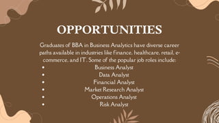 Graduates of BBA in Business Analytics have diverse career
paths available in industries like finance, healthcare, retail, e-
commerce, and IT. Some of the popular job roles include:
Business Analyst
Data Analyst
Financial Analyst
Market Research Analyst
Operations Analyst
Risk Analyst
OPPORTUNITIES
 