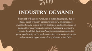 The field of Business Analytics is expanding rapidly due to
digital transformation across industries. Companies are
investing heavily in data-driven strategies, leading to a surge in
demand for analytics professionals. According to industry
reports, the global Business Analytics market is expected to
grow significantly, offering lucrative job prospects and career
advancement opportunities for graduates in this field.
INDUSTRY DEMAND
 