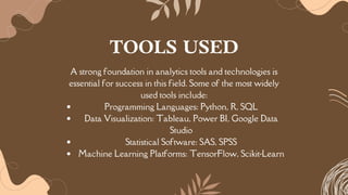 A strong foundation in analytics tools and technologies is
essential for success in this field. Some of the most widely
used tools include:
Programming Languages: Python, R, SQL
Data Visualization: Tableau, Power BI, Google Data
Studio
Statistical Software: SAS, SPSS
Machine Learning Platforms: TensorFlow, Scikit-Learn
TOOLS USED
 