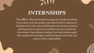 Most BBA in Business Analytics programs include internships,
live projects, and case studies to provide hands-on experience.
Students work with real-world datasets and industry scenarios,
gaining practical exposure to problem-solving in a business
environment. Internships at leading firms help students apply
their analytical knowledge, build professional networks, and
enhance their employability.
INTERNSHIPS
 