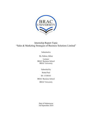 Internship Report Topic
“Sales & Marketing Strategies of Business Solutions Limited”
Submitted to
Ms. Rahma Akhter
Lecturer
BRAC Business School
BRAC University
Submitted by
Bishal Paul
ID: 13104101
BRAC Business School
BRAC University
Date of Submission
3rd September 2018
 