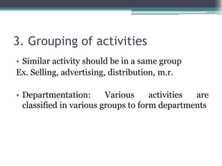 3. Grouping of activities
• Similar activity should be in a same group
Ex. Selling, advertising, distribution, m.r.
• Departmentation: Various activities are
classified in various groups to form departments
 